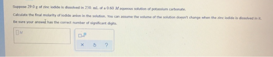 Suppose 29.0 g of zinc iodide is dissolved in 250 mL of a 0.60 Maqueous solution of potassium carbonate. Calculate the final