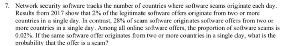 7. Network security software tracks the number of countries where software scams originate each day, Results from 2017 show that 2% of the legitimate software offers originate from two or more countries in a single day. In contrast, 28% of scam software originates software offers from two or more countries in a single day. Among all online software offers, the proportion of software scams is 0.02%. If the same software offer originates from two or more countries in a single day, what is the probability that the offer is a scam?
