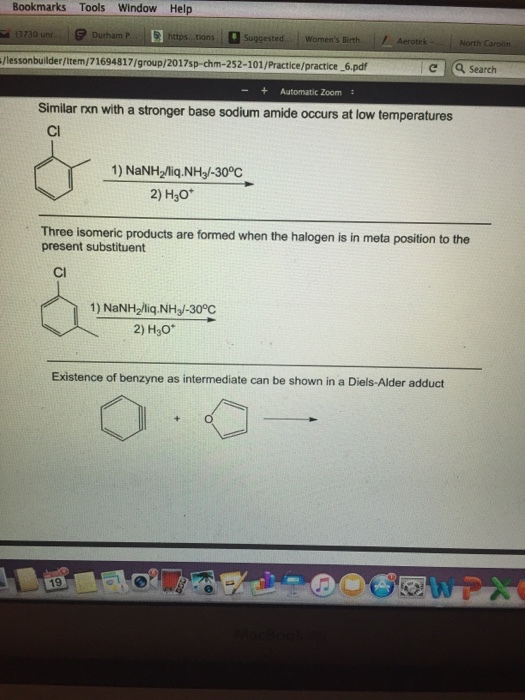 Bookmarks Tools Window Help (3730 unr Durham P... https tions Suggested Womens Birth Aerotek Ilessonbuilderllteml71694817/group/2017sp-chm-252-101/Practice/practice 6.pdf Search Automatic Zoom Similar nxn with a stronger base sodium amide occurs at low temperatures 1) NaNH2Miq-NH3-300C 20H30 Three isomeric products are formed when the halogen is in meta position to the present substituent 1) NaNH2liq.NHJ-300C 2) H30 Existence of benzyne as intermediate can be shown in a Diels-Alder adduct