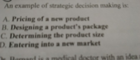 An example of strategic decision making is: A. Pricing of a new product B. Designing a products package C. Determining the product size D. Entering into a new market doctor with an idea