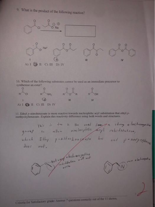 9. What is the product of the following reaction? CI O Na o O Na* IV A)I 11 C) 111 D)IV 10. Which of the following substrates cannot be used as an immediate precursor to synthesize an ester? он A) I BII C) III D) Iv 11. Ethyl p-nitrobenzoate is more reactive towards nucleophilic acyl substitution that ethyl p- methyoxybenzoate. Explain this reactivity difference using both words and structures. ес v‘ソ .to nllew nucleerLilit/acyl rubrimin-, Jeer net Criteria for Satisfactory grade: Answer 7 questions correctly out of the II shown.