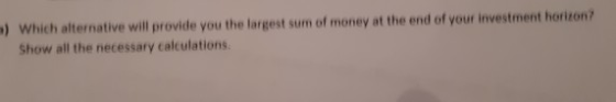 Which alternative will provide you the largest sum of money at the end of your investment horizon Show all the necessary calc