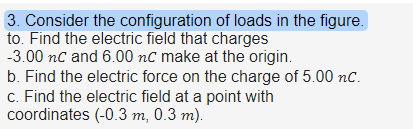 3. Consider the configuration of loads in the figure. to. Find the electric field that charges -3.00 nC and 6.00 nC make at the origin. b. Find the electric force on the charge of 5.00 nC. C. Find the electric field at a point with coordinates (-0.3 m, 0.3 m.