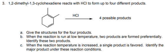 3. 1,2-dimethyl-1,3-cyclohexadiene reacts with HCl to form up to four different products. HCI 4 possible products a. b. Give the structures for the four products. When the reaction is run at low temperature, two products are formed preferentially ldentify these two products. c. When the reaction temperature is increased, a single product is favored. Identify the major product under these reaction conditions