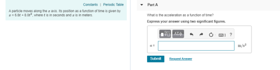 Constants| Periodic Table Part A A particle moves along the r axis. Its position as a function of time is given by z 6.8t +8.0t2 where t is in seconds and z is in meters. What is the acceleration as a function of time? Express your answer using two significant figures. m/s2 Submit Request Answer