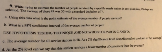 9. Wh ile trying to estimate the number of people serviced by a specific repair station in any given day, 49 days are selected. The a. Using this data what is the point estimate of the average number of people serviced? b. What is a 98% confidence interval of the average number of people? USE HYPOTHESIS TESTING TECHNIQUE AND NOTATION FOR PARTS C AND D: average of these 49 was 35 with a standard deviation of 7 verage c. The average number for all service stations is 58 At a 2% significance level does this station conform to the a d. At the 2% level can we say that this station services a fewer number of customers than the average?