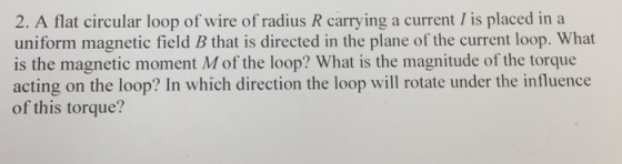 2. A flat circular loop of wire of radius R carrying a current I is placed in a uniform magnetic field B that is directed in the plane of the current loop. What is the magnetic moment M of the loop? What is the magnitude of the torque acting on the loop? In which direction the loop will rotate under the influence of this torque?