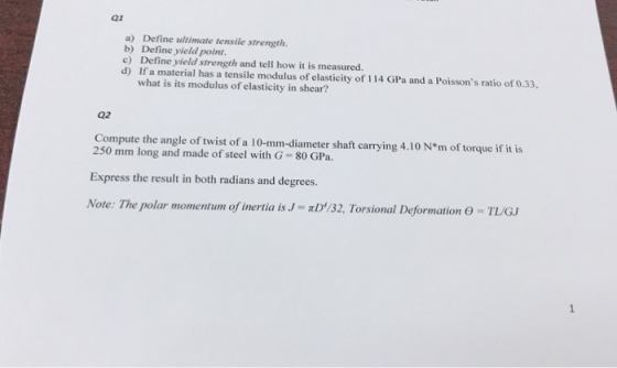 Q1 a) Define ultimate tensile strength. b) Define yield poin c) Define yield strength and tell how it is measured. d) If a material has a tensile modulus of elasticity of 114 GPa and a Poissons ratio of 0.33, what is its modulus ofelasticity in shear? Q2 Compute the angle of twist of a 10-mm-diameter shaft carrying 4.10 N*m of torque if it is 250 mm long and made of steel with G 80 GPa. Express the result in both radians and degrees. Note: The polar momentum of inertia is J-πD132. Torsional Def ormation θ-TL/GJ