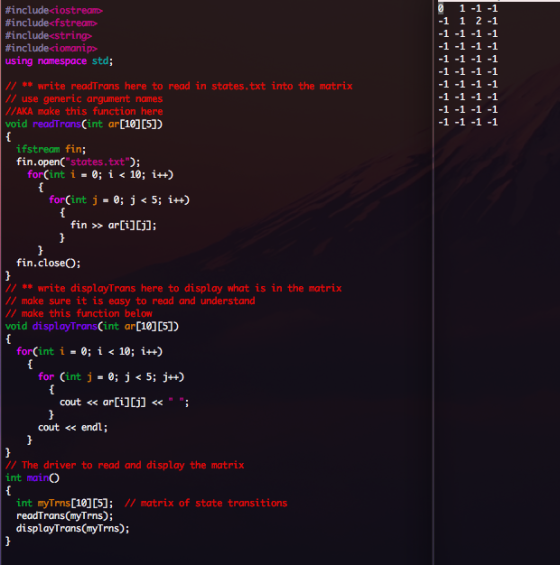 0 1-1 -1 -1 1 2-1 #includeci ostream> #include<fstream> #include-string> #includeionamp> using namespace std; write readTrans here to read in states.txt into the matrix // use generic argument names //AKA make this function here void readTransCint ar[10]05]) ifstream fin; fin.openC states.txt 1-0; for(int 1 10; i++) for(int j = 0; j < 5; i++) fin ar[i]lj]: fin.closeO; write displayTrans here to display what is in the matrix //make sure it is easy to read and understand // make this function below void displayTrans (int ar 10][5]) for(int i = 0; 1 10; i++) for Cint j 0; j < 5; j++) cout << endl // The driver to read and display the matrix int mainO int myTrns[10]05]; readTrans myTrns); displayTrans(myTrns); matrix of state transitions