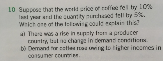 10 Suppose that the world price of coffee fell by 10% last year and the quantity purchased fell by 5%. Which one of the following could explain this? a) There was a rise in supply from a producer country, but no change in demand conditions. b) Demand for coffee rose owing to higher incomes in consumer countries.