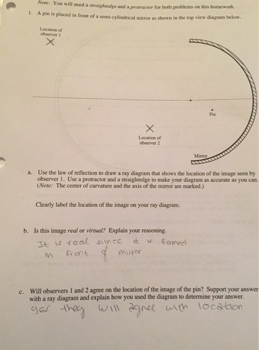Note: You will need a straightedge and a protractor for both problems this homework. on 1. A pin is placed in front of a semi-cylindrical mirror as shown diagram below in the top view observer Location of observer 2 a. Use the law of reflection to draw a ray diagram that shows the location of the image seen by observer 1. Use a protractor and a straightedge to make your diagram as accurate as you can (Note: The center of curvature and the axis of the mirror are marked.) Clearly label the location of the image on your ray diagram. b. Is this image real or virtual? Explain your reasoning. It real since w ra Mecl mu(or in c. Will observers 1 and 2 agree on the location of the image of the pin? Support your answer with a ray diagram and explain how you used the diagram to determine your answer. will agree with locaton