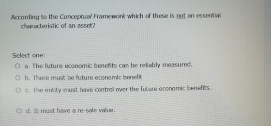 According to the Conceptual Framework which of these is not an essential characteristic of an asset? Select one: O a. The fut