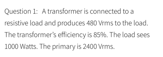 Question 1: A transformer is connected to a resistive load and produces 480 Vrms to the load. The transformers efficiency is