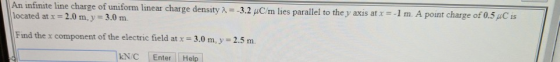 1 An infinite line charge of uniform linear charge density p 3.0 m. -3.2 μο m lies parallel to they axis at x =-1 m. A point charge of0.5 C is located at x = 2.0 m, y Find the x component of the electric field at x 3.0 m, y 2.5 m. NEnter Help