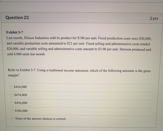 Question 23 2 pts Exhibit 5-7 Last month, Ellison Industries sold its product for $100 per unit. Fixed production costs were