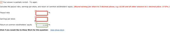 Your answer is partially correct. Try again Calculate the payout ratio, earnings per share, and return on common stockholders equity. (Round earning per share to 2 decimal places, e.g. $2.66 and all other answers to 1 decimal place. 17.5%.) Payout ratio Earnings per share Return on common stockholders equity 11.831% Click if you would like to Show Work for this question: