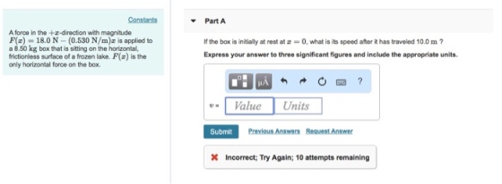 Constants ? Part A A force in the +x-direction with magnitude F(E) 18.0N (0.530 N/m)z is applied to a 8.50 kg box that is sitting on the horizontal, frictioniless surface of a frozen lake. F() is the only horizontal force on the box. If the box is initially at rest at -0, what is its speed after it has traveled 10.0 m? Express your answer to three significant figures and include the appropriate units. ,.1 Value Units Submit Previous Answers Request Answer X Incorrect; Try Again; 10 attempts remaining