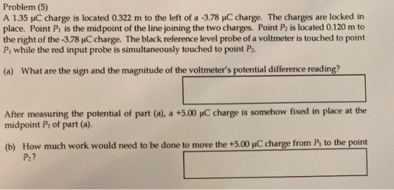Problem (5) A 1.35 uC charge is located 0.322 m to the left of a -3.78 C charge. The charges are locked in place. Point P, is