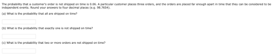 The probability that a customers order is not shipped on time is 0.06. A particular customer places three orders, and the orders are placed far enough apart in time that they can be considered to be independent events. Round your answers to four decimal places (e.g. 98.7654) (a) What is the probability that all are shipped on time? (b) What is the probability that exactly one is not shipped on time? (c) What is the probability that two or more orders are not shipped on time?