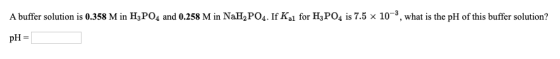 A buffer solution is 0.358 M in H3PO4 and 0.258 M in NaH2PO4. If Ki for H3PO4 is 7.5 x 10-3, what is the pH of this buffer so