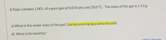 A flask contains 1.00 L of a pure gas at 0.850 atm and 20.0°C. The mass of the gas is 1.13 g. a) What is the molar mass of th