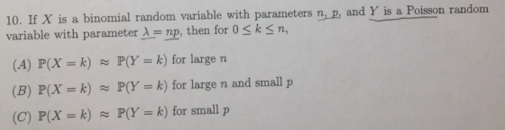 10. If X is a binomial random variable with parameters n, 2, and Y is a Poisson rand om variable with parameter λ =np, then for 0 < k < n, (A) P(X = k) P(Y k) for large n (B) P(X = k) P(Y (C) P(X k) P(Y k) for small p = k) for large n and small p