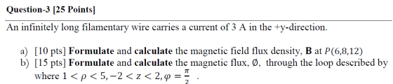 Question-3 [25 Points] An infinitely long filamentary wire carries a current of 3 A in the +y-direction. a) [10 pts] Formulat
