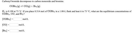 Carbonyl bromide decomposes to carbon monoxide and bromine. COBr2(g) = CO(g) + Br2(g) Kc is 0.190 at 73 °C. If you place 0.51