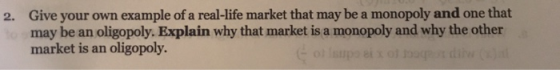 2. Give your own example of a real-life market that may be a monopoly and one that may be an oligopoly. Explain why that mark
