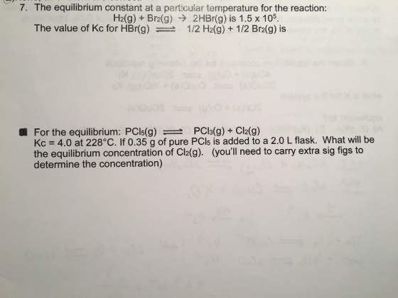 7. The equilibrium constant at a particuiar temperature for the reaction: H2(g) + Br2(g) -> 2HBr(g) is 1.5 x 105 The value of Kc for HBr(g) -1 /2 H2(g) + 1 /2 Br2(g) is PCla(g) + Cl2(g) For the equilibrium: PCIs(g)-- Kc = 4.0 at 228°C. If 0.35 g of pure PC15 is added to a 2.0 L flask what will be the equilibrium concentration of Cl2(g). (youll need to carry extra sig figs to determine the concentration) 纜