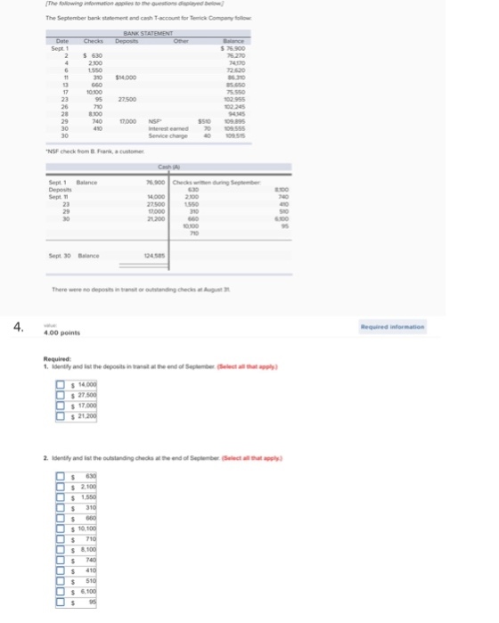 The Nolowing information applies to the auerstons displayed beon The September bank statement and cash T-account for Terrick Company follow Sept1 $阪 900 2 630 2.200 4170 72 820 6 310 $14,000 102 245 2910 1700 74。17000 NSF. 510 109 89 70 109.55 4。10955 Service charge Nsi check hem . Frank, a customer Cash (A) 6.900 Checks wen during September Sept 1 Balance Deposits Sept 2.100 27,500 1550 21200660 0100 Sept 30 Balance There were no deposits in transit or outstanding checks at August 3 4 Required information 4.00 points Required 1. Idently and ist the depositsintranst at the end of September (Select all that ) s 27 2. ldently and list the outstandng checks at end of Septetbe(Select allthat apply) s 2 $ 31 $ 71 $ 51
