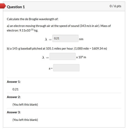 Question 1 0/6 pts Calculate the de Broglie wavelength of: a) an electron moving through air at the speed of sound (343 m/s i