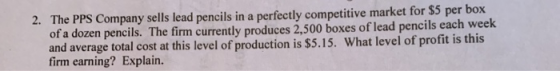 2. The PPS Company sells lead pencils in a perfectly competitive market for $5 per box of a dozen pencils. The firm currently