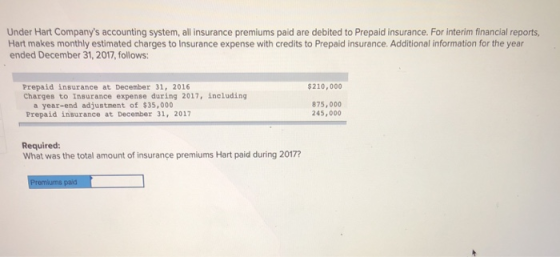 Under Hart Companys accounting system, all insurance premiums paid are debited to Prepaid insurance. For interim financial reports, Hart makes monthly estimated charges to Insurance expense with credits to Prepaid insurance. Additional information for the year ended December 31, 2017, follows Prepaid insurance at December 31, 2016 Charges to Insurance expense during 2017, including 210,000 a year-end adjustment of $35,000 Prepaid insurance at Decenber 31, 2017 875,000 245, 000 Required: What was the total amount of insurance premiums Hart paid during 2017?