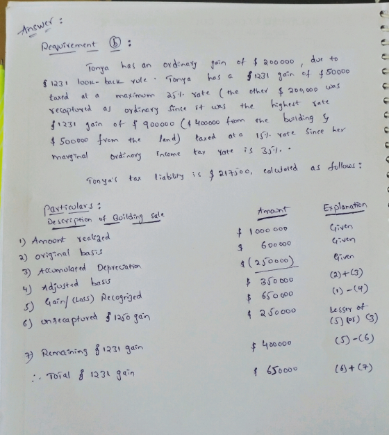 Answer: Requirement : Tonya has an ordinary gain of $200000, due to § 1231 look- back role. Tonya has a $1231 gain of $50000
