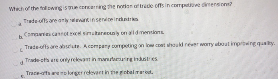 Which of the following is true concerning the notion of trade-offs in competitive dimensions? Trade-offs are only relevant in