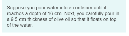 Suppose you pour water into a container until it reaches a depth of 16 cm. Next, you carefully pour in a 9.5 cm thickness of