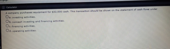 Calculator A company purchases equipment for $32,000 cash. This transaction should be shown on the statement of cash flows un