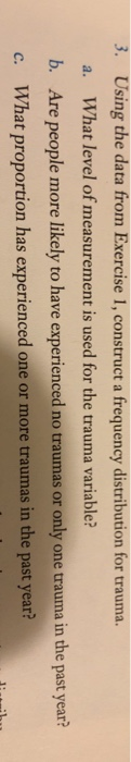 3. Using the data from Exercise 1, construct a frequency distribution for trauma. What level of measurement is used for the trauma variable? Are people more likely to have experienced no traumas or only one trauma in the past year? What proportion has experienced one or more traumas in the past year? a. b. c.