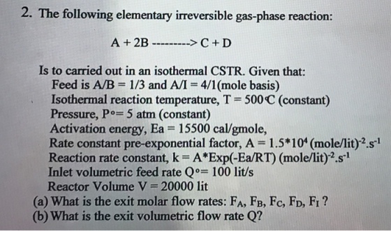 2. The following elementary irreversible gas-phase reaction: A+2B >C+D Is to carried out in an isothermal CSTR. Given that: Feed is A/B 1/3 and AI-4/1(mole basis) Isothermal reaction temperature, T = 500C (constant) Pressure, Po 5 atm (constant) Activation energy, Ea 15500 cal/gmole, Rate constant pre-exponential factor, A 1.5*104 (mole/lit)2.s1 Reaction rate constant.k-AExp(-EaRT) (mole/lit) 2.si Inlet volumetric feed rate Q° 100 lit/s Reactor volume V = 20000 lit (a) What is the exit molar flow rates: FA, FB, Fc, FD, FI? (b) What is the exit volumetric flow rate Q?