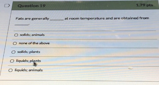 D Question 19 1.79 pts Fats are generally at room temperature and are obtained from solids; animals O none of the above solid