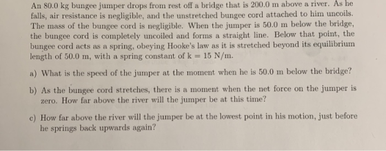 An 80.0 kg bungee jumper drops from rest off a bridge that is 200.0 m above a river. As he falls, air resistance is negligibl