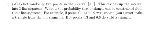 6, (#) Select randomly two points in the interval 0.1]. This divides up the interval into 3 line segments. What is the probability that a triangle can be constructed from these line segments. For example, if points 0.1 and 0.9 were chosen, you cannot make a triangle from the line segments. But points 0.3 and 0.6 do yield a triangle