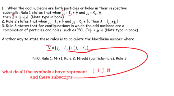 1. When the odd nucleons are both particles or holes in their respective subshells, Rule 1 states that when jz - £, t i and j2 - 2E 2, then J- ljr-jal. (Note typo in book) 2. Rule 2 states that when j 1 t and j2 2 ,then J lji tjal 3. Rule 3 states that for configurations in which the odd nucleons are a combination of particles and holes, such as 36CI, J-jj2 -1 (Note typo in book) Another way to state these rules is to calculate the Nordheim number where N-0, Rule 1 N-+1, Rule 2: N-odd (particle-hole), Rule 3 what do all the symbols above represent i1 J N and these subscripts