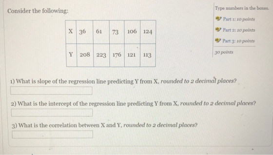 Type numbers in the boxes. Consider the following: Part 1: 10 points ab Part 2: 10 points Part 3: 10 points X 36 61 73 106 124 30 points Y 208 223 176 12 113 1) What is slope of the regression line predicting Y from X, rounded to 2 decimal places? 2) What is the intercept of the regression line predicting Y from X, rounded to 2 decimal places? 3) What is the correlation between X and Y, rounded to 2 decimal places?