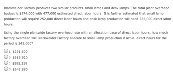 Blackwelder Factory produces two similar products-small lamps and desk lamps. The total plant overhead budget is $574,000 with 477,000 estimated direct labor hours. It is further estimated that small lamp production will require 252,000 direct labor hours and desk lamp production will need 225,000 direct labor hours. Using the single plantwide factory overhead rate with an allocation base of direct labor hours, how much factory overhead will Blackwelder Factory allocate to small lamp production if actual direct hours for the period is 243,000? Oa. $291,600 Ob. $619,920 Oc . $595,259 Od. $642,880