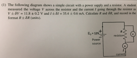 (1) The following diagram shows a simple circuit with a power supply and a resistor. A student measured the voltage V across the resistor and the current I going through the resistor as V ± δν = 11.8 ± 0.2 V and 1 ±81 = 35.4 ± 0.6 mA. Calculate R and δR, and record in the format R+8R (units). E,-12V resistor Power source current