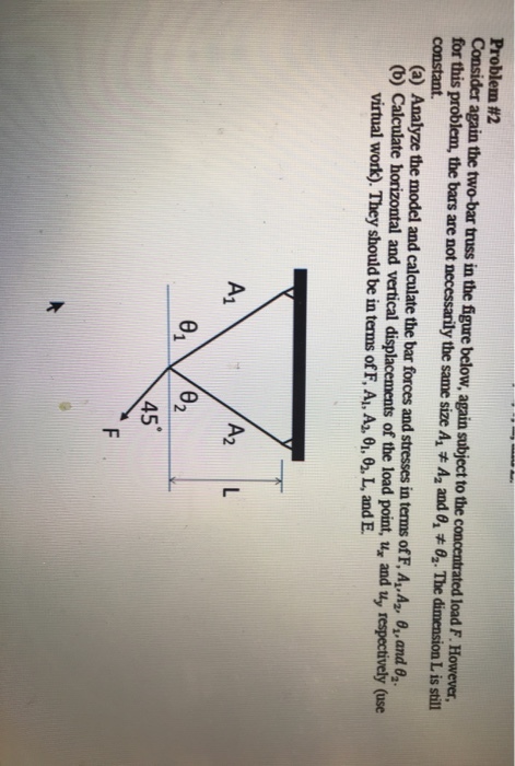 Problem #2 again the two-bar truss in the figure below, again subject to the concentrated load F. However, for this problem, the bars are not necessarily the same size A.A2 and θ. #0, The dimension L s still (a) Analyze the model and calculate the bar forces and stresses in terms of FA,A2, θ,and θ2. (b) Calculate horizontal and vertical displacements of the load point, u, and uy respectively (use virtual work). They should be in terms of F, A, A, 01,0. L, and E A2 L 45
