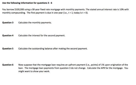 Use the following information for questions 3 -6 You borrow $100,000 using a 30-year fixed rate mortgage with monthly payments. The stated annual interest rate is 10% with monthly compounding. The first payment is due in one year (i.e., t-1; today is 0) Question 3 Calclate the monthly payments. Question 4 Calculate the interest for the second payment. Question 5 Calculate the outstanding balance after making the second payment. Question 6 Now suppose that the mortgage loan requires an upfront payment (i.e., points) of 1% upon origination of the loan. The mortgage loan payments from question 3 do not change. Calculate the APR for the mortgage. You might want to show your work.