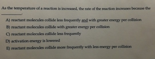 As the temperature of a reaction is increased, the rate of the reaction increases because the A) reactant molecules collide l